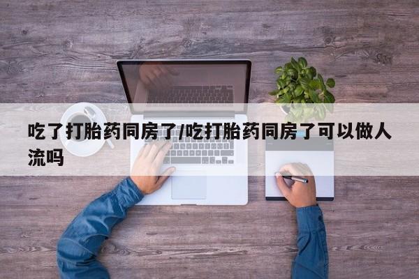 流产药货到付款吃了打胎药同房了/吃打胎药同房了可以做人流吗
