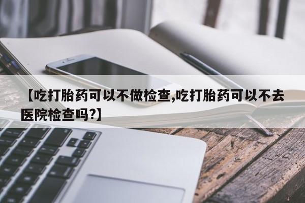 流产药货到付款【吃打胎药可以不做检查,吃打胎药可以不去医院检查吗?】