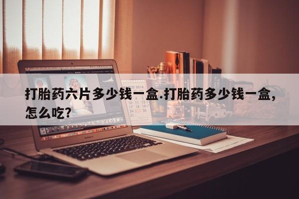 流产药货到付款打胎药六片多少钱一盒.打胎药多少钱一盒,怎么吃？