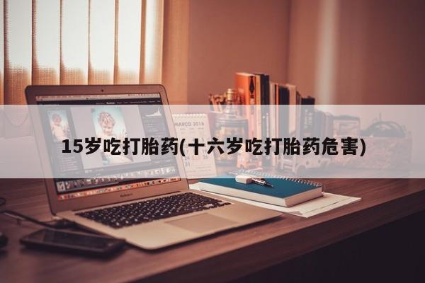 流产药货到付款15岁吃打胎药(十六岁吃打胎药危害)