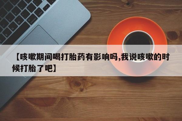 流产药货到付款【咳嗽期间喝打胎药有影响吗,我说咳嗽的时候打胎了吧】