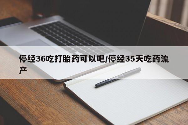 流产药货到付款停经36吃打胎药可以吧/停经35天吃药流产