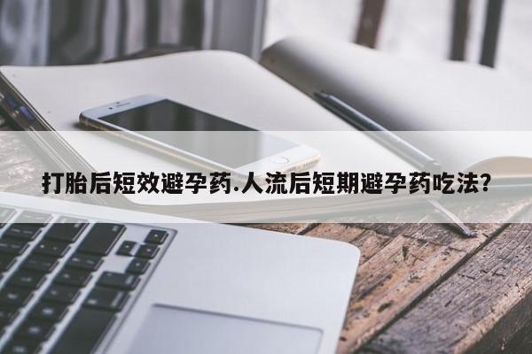 流产药货到付款打胎后短效避孕药.人流后短期避孕药吃法？