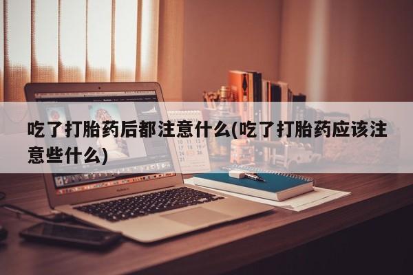流产药货到付款吃了打胎药后都注意什么(吃了打胎药应该注意些什么)