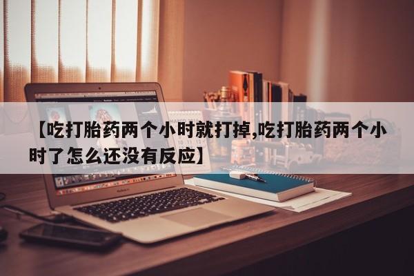流产药货到付款【吃打胎药两个小时就打掉,吃打胎药两个小时了怎么还没有反应】