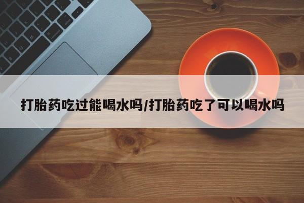 流产药货到付款打胎药吃过能喝水吗/打胎药吃了可以喝水吗