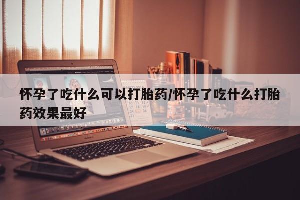 流产药货到付款怀孕了吃什么可以打胎药/怀孕了吃什么打胎药效果最好