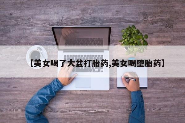 流产药货到付款【美女喝了大盆打胎药,美女喝堕胎药】