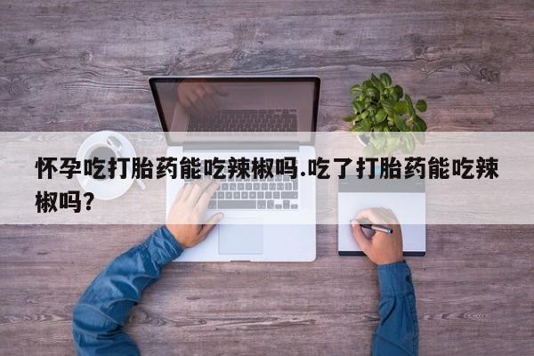 流产药货到付款怀孕吃打胎药能吃辣椒吗.吃了打胎药能吃辣椒吗？