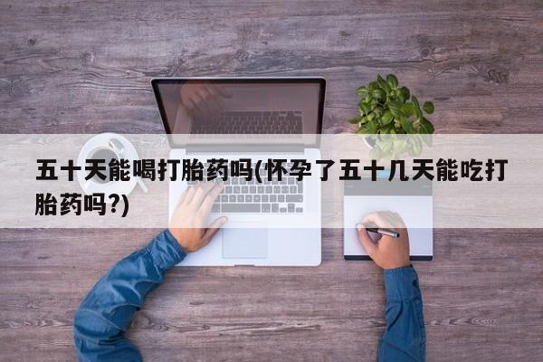 流产药货到付款五十天能喝打胎药吗(怀孕了五十几天能吃打胎药吗?)