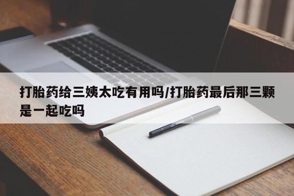 流产药货到付款打胎药给三姨太吃有用吗/打胎药最后那三颗是一起吃吗