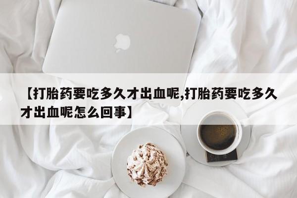 流产药货到付款【打胎药要吃多久才出血呢,打胎药要吃多久才出血呢怎么回事】
