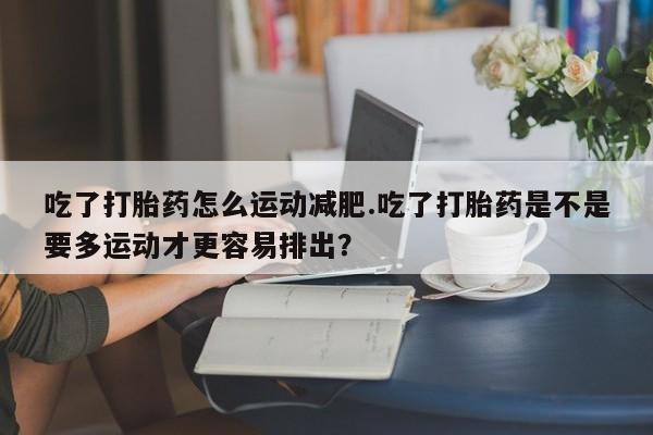 流产药货到付款吃了打胎药怎么运动减肥.吃了打胎药是不是要多运动才更容易排出？