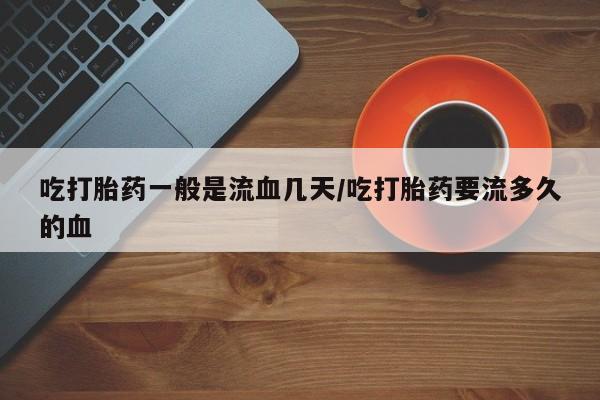 流产药货到付款吃打胎药一般是流血几天/吃打胎药要流多久的血