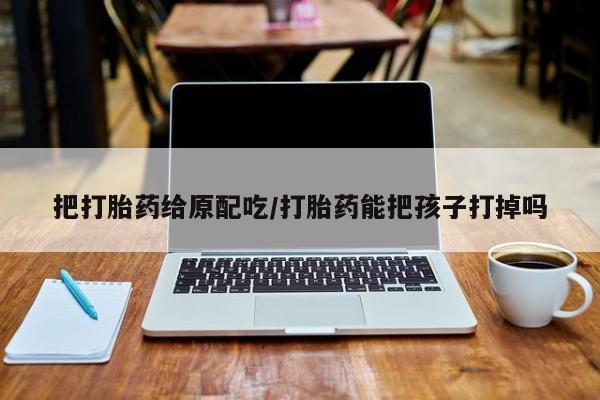 流产药货到付款把打胎药给原配吃/打胎药能把孩子打掉吗