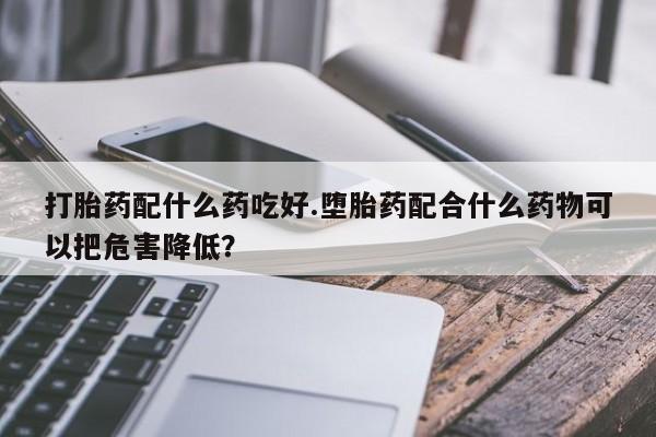流产药货到付款打胎药配什么药吃好.堕胎药配合什么药物可以把危害降低？