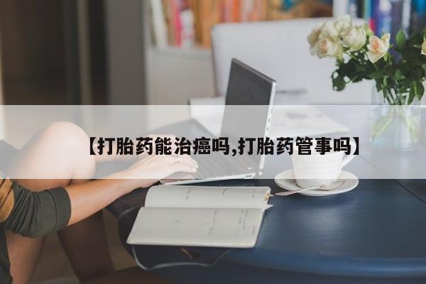流产药货到付款【打胎药能治癌吗,打胎药管事吗】