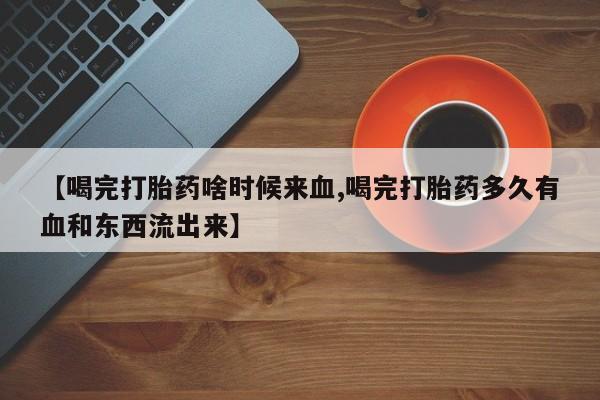 流产药货到付款【喝完打胎药啥时候来血,喝完打胎药多久有血和东西流出来】