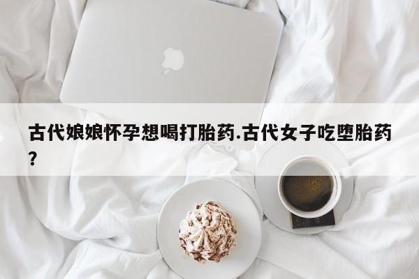 流产药货到付款古代娘娘怀孕想喝打胎药.古代女子吃堕胎药？