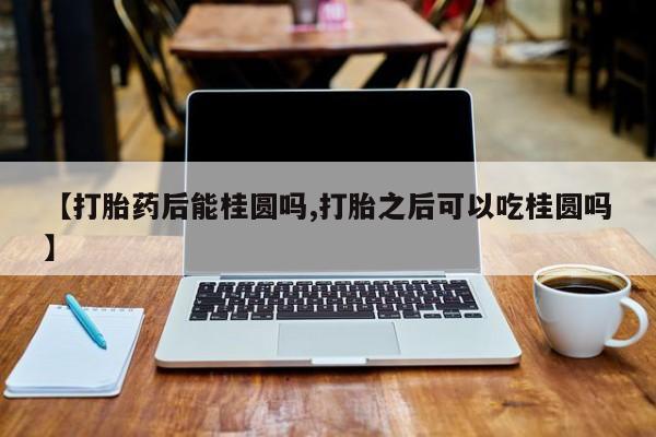 流产药货到付款【打胎药后能桂圆吗,打胎之后可以吃桂圆吗】