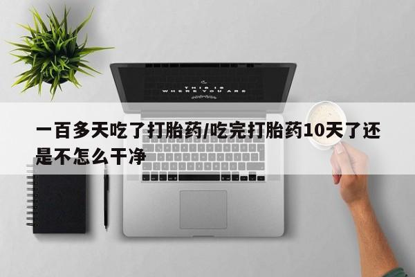 流产药货到付款一百多天吃了打胎药/吃完打胎药10天了还是不怎么干净