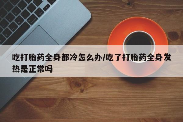 流产药货到付款吃打胎药全身都冷怎么办/吃了打胎药全身发热是正常吗