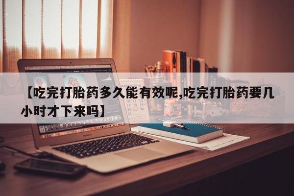 流产药货到付款【吃完打胎药多久能有效呢,吃完打胎药要几小时才下来吗】