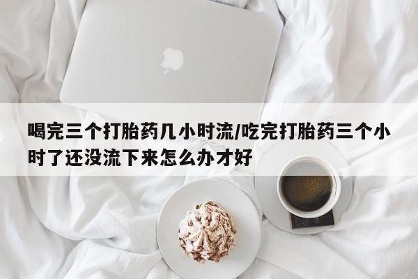 流产药货到付款喝完三个打胎药几小时流/吃完打胎药三个小时了还没流下来怎么办才好