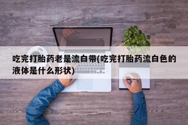流产药货到付款吃完打胎药老是流白带(吃完打胎药流白色的液体是什么形状)