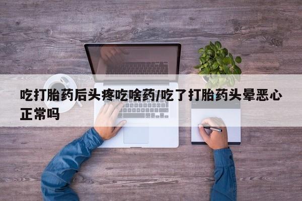 流产药货到付款吃打胎药后头疼吃啥药/吃了打胎药头晕恶心正常吗