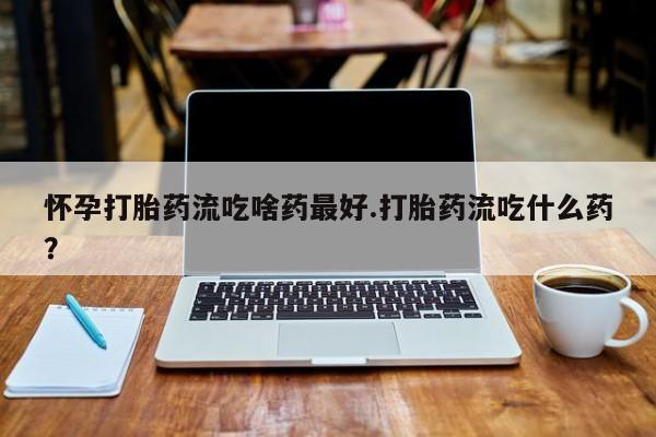 流产药货到付款怀孕打胎药流吃啥药最好.打胎药流吃什么药？