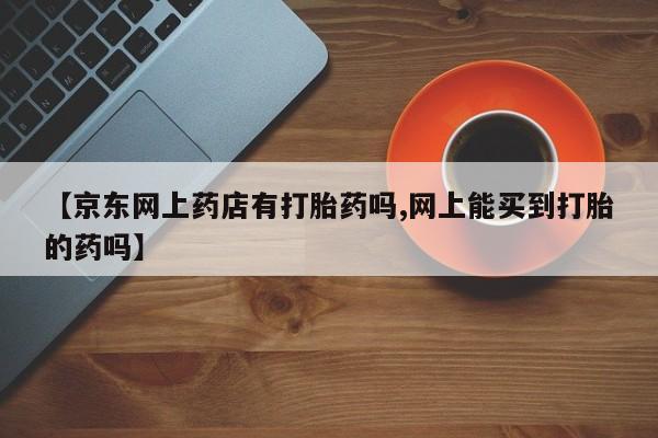 流产药货到付款【京东网上药店有打胎药吗,网上能买到打胎的药吗】