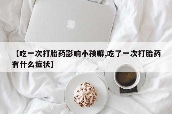 流产药货到付款【吃一次打胎药影响小孩嘛,吃了一次打胎药有什么症状】