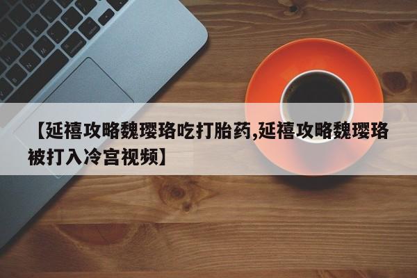 流产药货到付款【延禧攻略魏璎珞吃打胎药,延禧攻略魏璎珞被打入冷宫视频】
