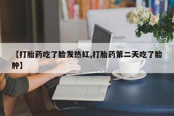 流产药货到付款【打胎药吃了脸发热红,打胎药第二天吃了脸肿】