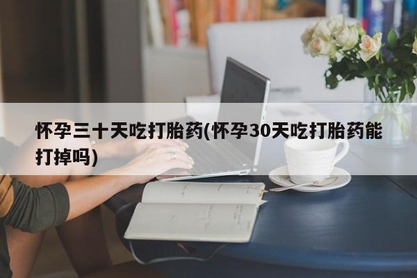 流产药货到付款怀孕三十天吃打胎药(怀孕30天吃打胎药能打掉吗)