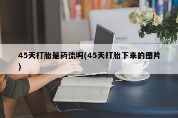 流产药货到付款45天打胎是药流吗(45天打胎下来的图片)