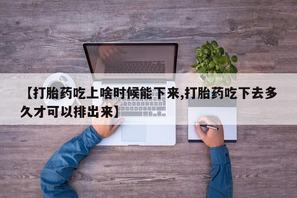 流产药货到付款【打胎药吃上啥时候能下来,打胎药吃下去多久才可以排出来】