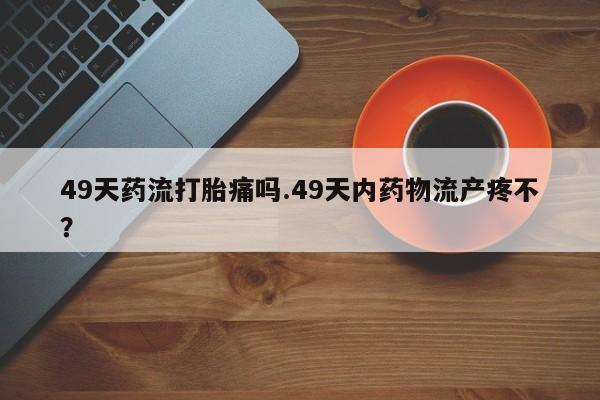 流产药货到付款49天药流打胎痛吗.49天内药物流产疼不？