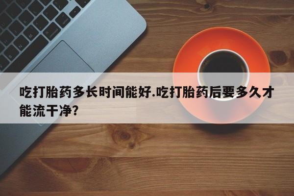 流产药货到付款吃打胎药多长时间能好.吃打胎药后要多久才能流干净？