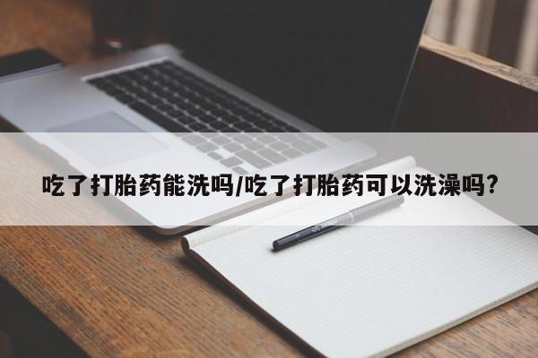 流产药货到付款吃了打胎药能洗吗/吃了打胎药可以洗澡吗?