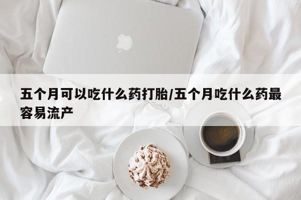 流产药货到付款五个月可以吃什么药打胎/五个月吃什么药最容易流产