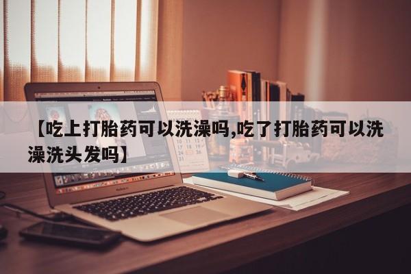 流产药货到付款【吃上打胎药可以洗澡吗,吃了打胎药可以洗澡洗头发吗】