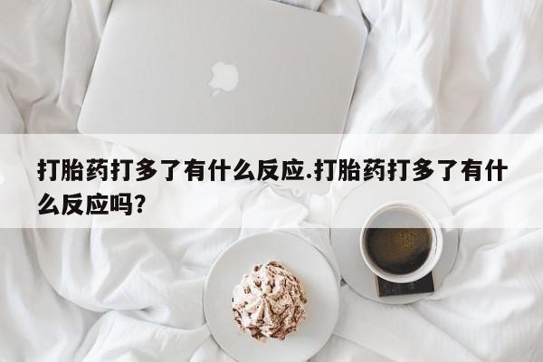 流产药货到付款打胎药打多了有什么反应.打胎药打多了有什么反应吗？