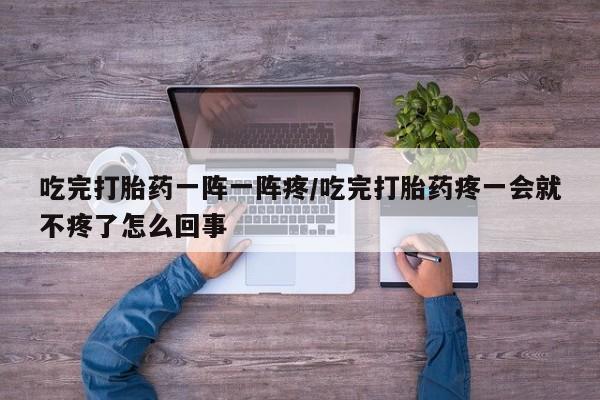 流产药货到付款吃完打胎药一阵一阵疼/吃完打胎药疼一会就不疼了怎么回事