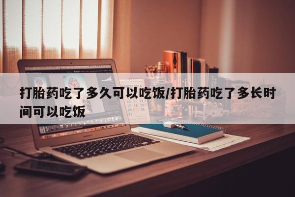 流产药货到付款打胎药吃了多久可以吃饭/打胎药吃了多长时间可以吃饭