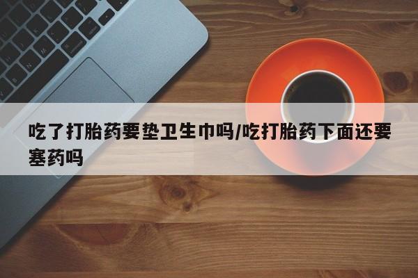 流产药货到付款吃了打胎药要垫卫生巾吗/吃打胎药下面还要塞药吗