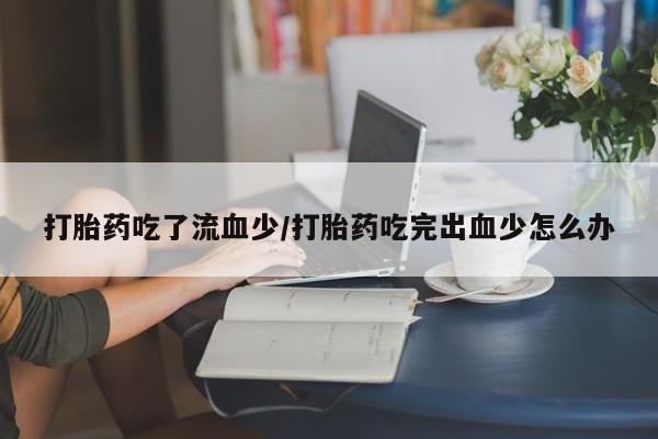 流产药货到付款打胎药吃了流血少/打胎药吃完出血少怎么办