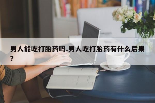 流产药货到付款男人能吃打胎药吗.男人吃打胎药有什么后果？