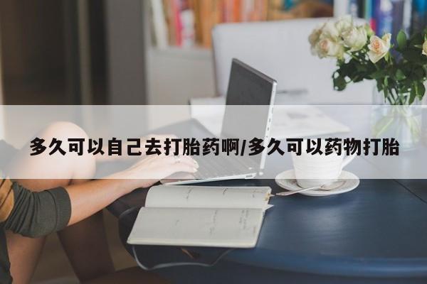 流产药货到付款多久可以自己去打胎药啊/多久可以药物打胎